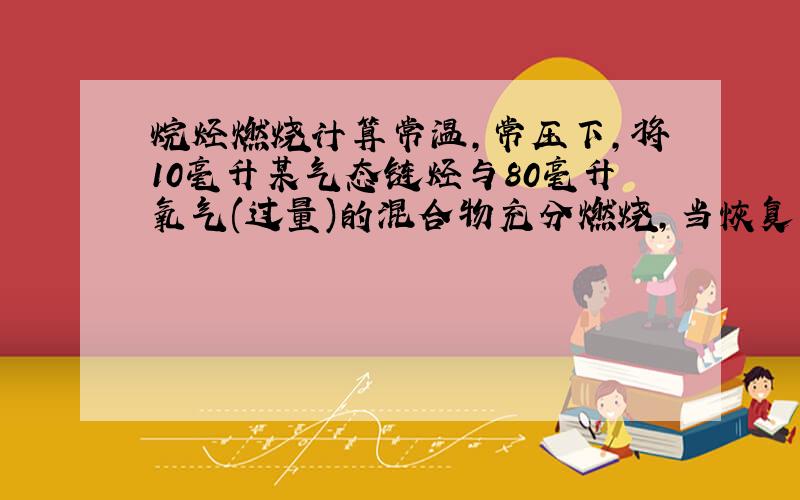 烷烃燃烧计算常温,常压下,将10毫升某气态链烃与80毫升氧气(过量)的混合物充分燃烧,当恢复到原来的状况时,测得气体的体