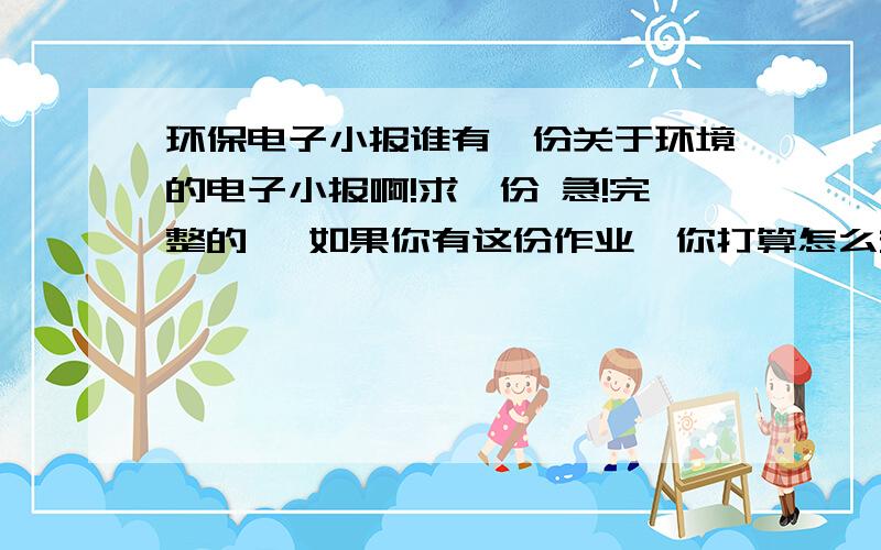 环保电子小报谁有一份关于环境的电子小报啊!求一份 急!完整的, 如果你有这份作业,你打算怎么交就怎么给我写上去,如果刷分