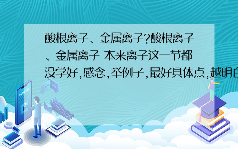 酸根离子、金属离子?酸根离子、金属离子 本来离子这一节都没学好,感念,举例子,最好具体点,越明白越好.