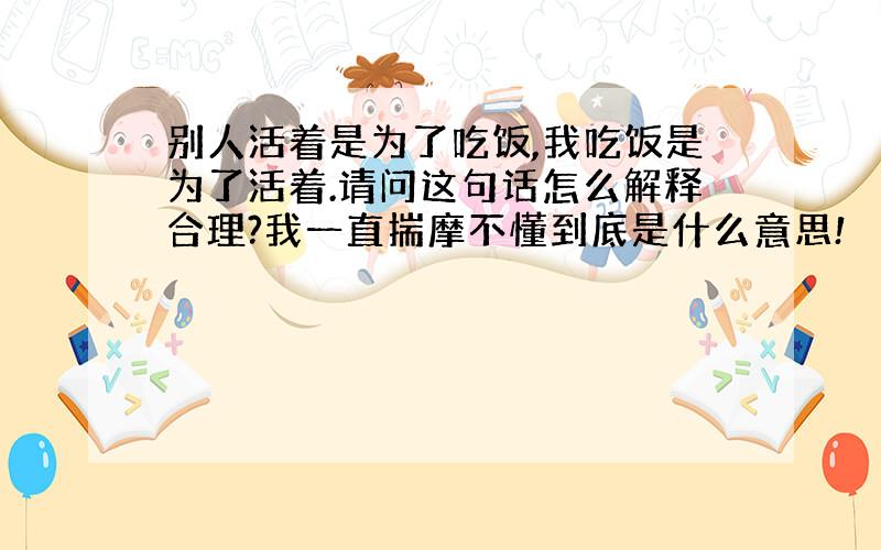 别人活着是为了吃饭,我吃饭是为了活着.请问这句话怎么解释合理?我一直揣摩不懂到底是什么意思!