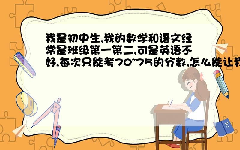 我是初中生,我的数学和语文经常是班级第一第二,可是英语不好,每次只能考70~75的分数,怎么能让我的英