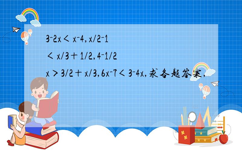 3－2x＜x－4,x/2－1＜x/3＋1/2,4－1/2x＞3/2＋x/3,6x－7＜3－4x,求各题答案,