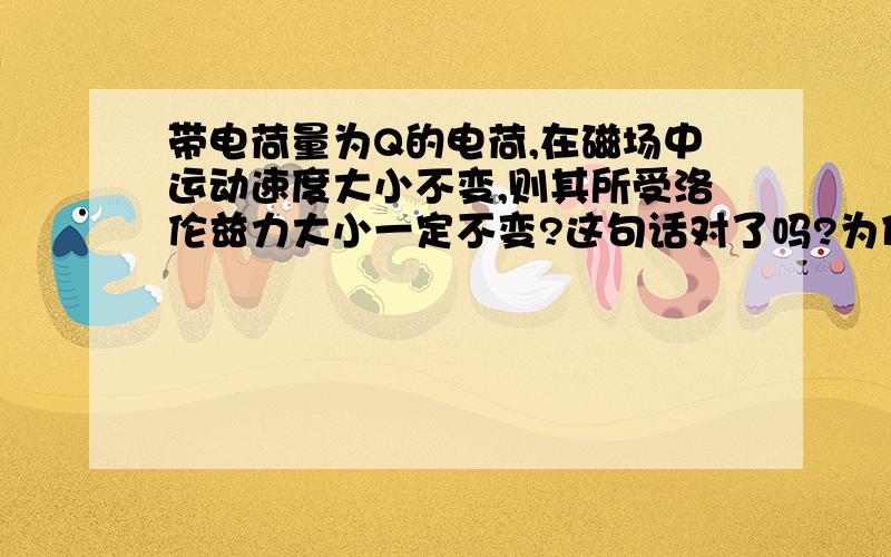 带电荷量为Q的电荷,在磁场中运动速度大小不变,则其所受洛伦兹力大小一定不变?这句话对了吗?为什么?