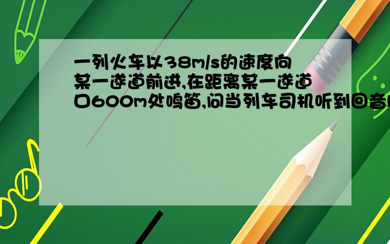 一列火车以38m/s的速度向某一遂道前进,在距离某一遂道口600m处鸣笛,问当列车司机听到回音时,火车头距遂道口多远?