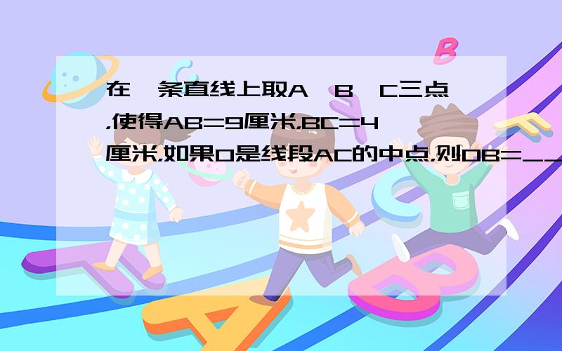 在一条直线上取A、B、C三点，使得AB=9厘米，BC=4厘米，如果O是线段AC的中点，则OB=______．