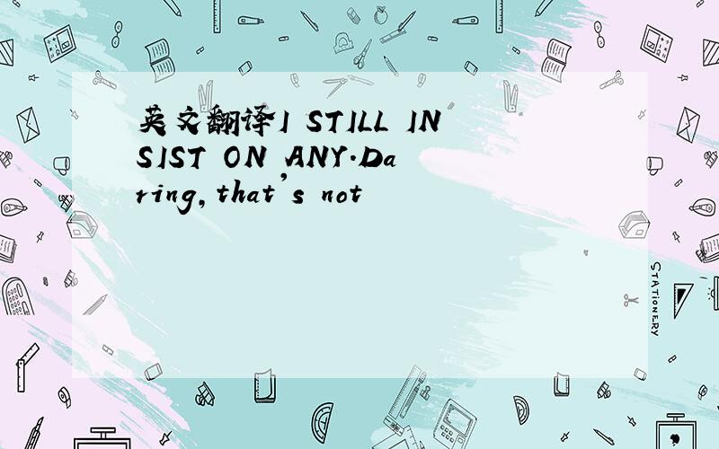 英文翻译I STILL INSIST ON ANY.Daring,that's not