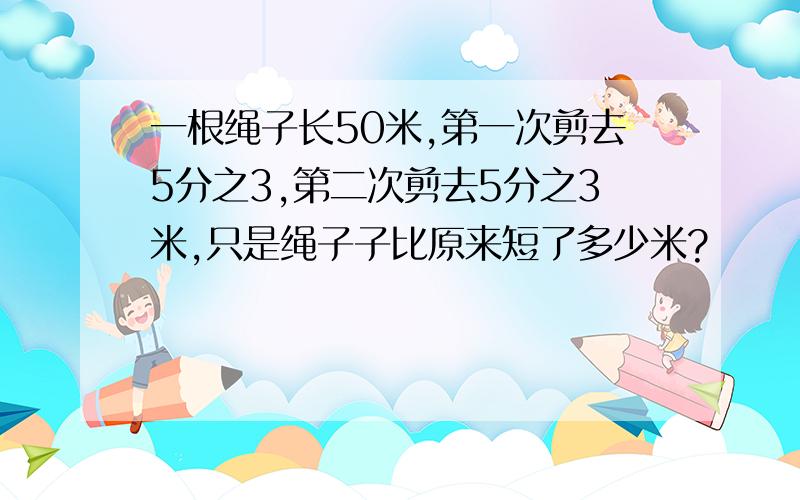 一根绳子长50米,第一次剪去5分之3,第二次剪去5分之3米,只是绳子子比原来短了多少米?