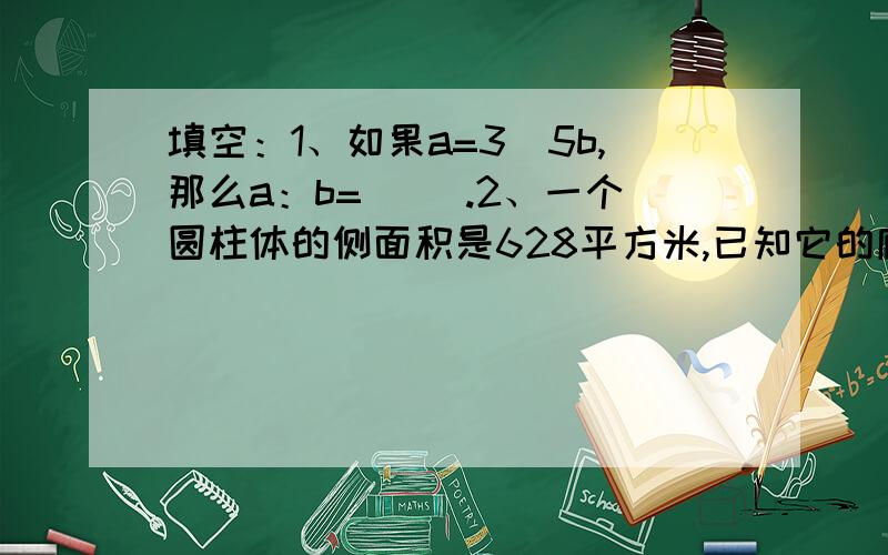 填空：1、如果a=3\5b,那么a：b=（ ）.2、一个圆柱体的侧面积是628平方米,已知它的底面半径和高相等,它的表面