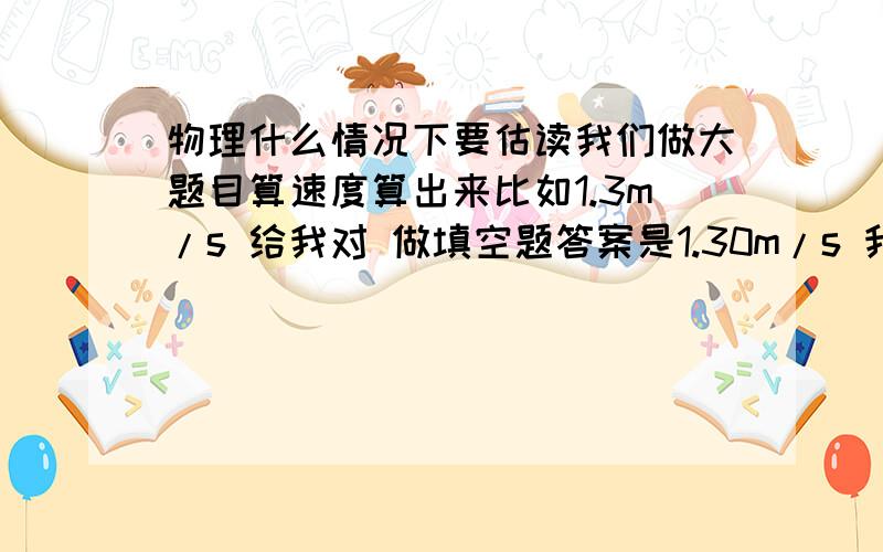 物理什么情况下要估读我们做大题目算速度算出来比如1.3m/s 给我对 做填空题答案是1.30m/s 我写1.3m/s 都