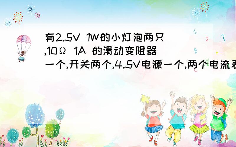 有2.5V 1W的小灯泡两只,10Ω 1A 的滑动变阻器一个,开关两个,4.5V电源一个,两个电流表的量程分别为0.6A