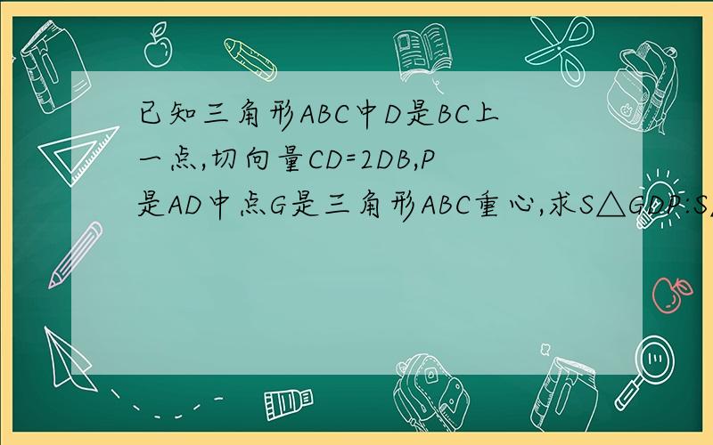 已知三角形ABC中D是BC上一点,切向量CD=2DB,P是AD中点G是三角形ABC重心,求S△GDP:S△abc .能用