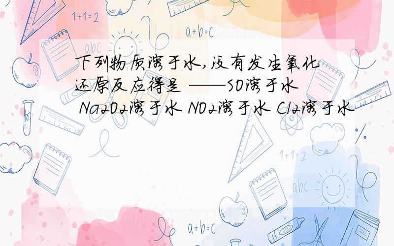 下列物质溶于水,没有发生氧化还原反应得是 ——SO溶于水 Na2O2溶于水 NO2溶于水 Cl2溶于水