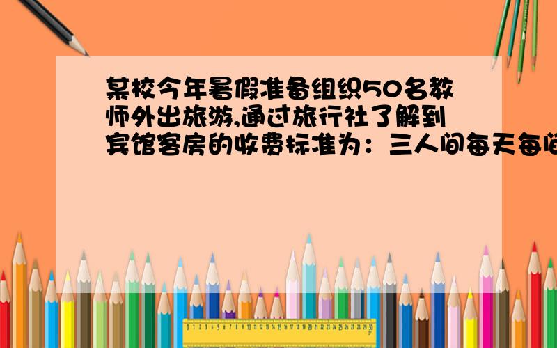 某校今年暑假准备组织50名教师外出旅游,通过旅行社了解到宾馆客房的收费标准为：三人间每天每间收费150元,双人每天每间收