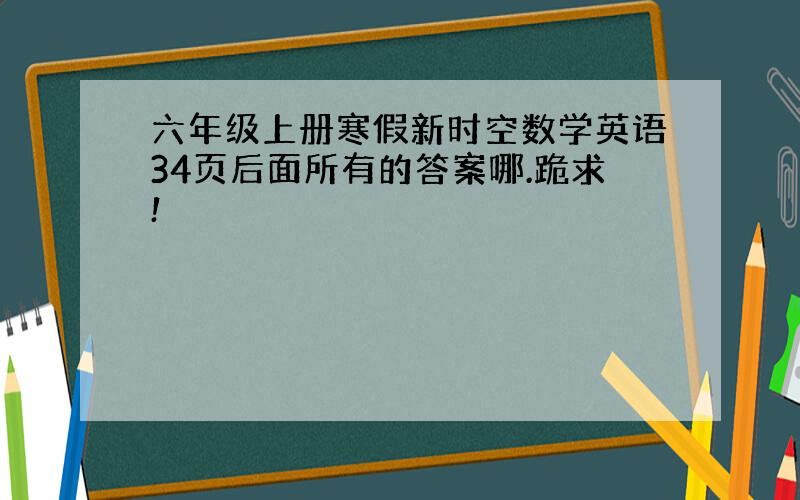 六年级上册寒假新时空数学英语34页后面所有的答案哪.跪求!