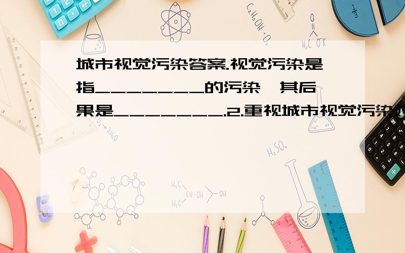 城市视觉污染答案.视觉污染是指_______的污染,其后果是_______.2.重视城市视觉污染对人们的危害是因为___