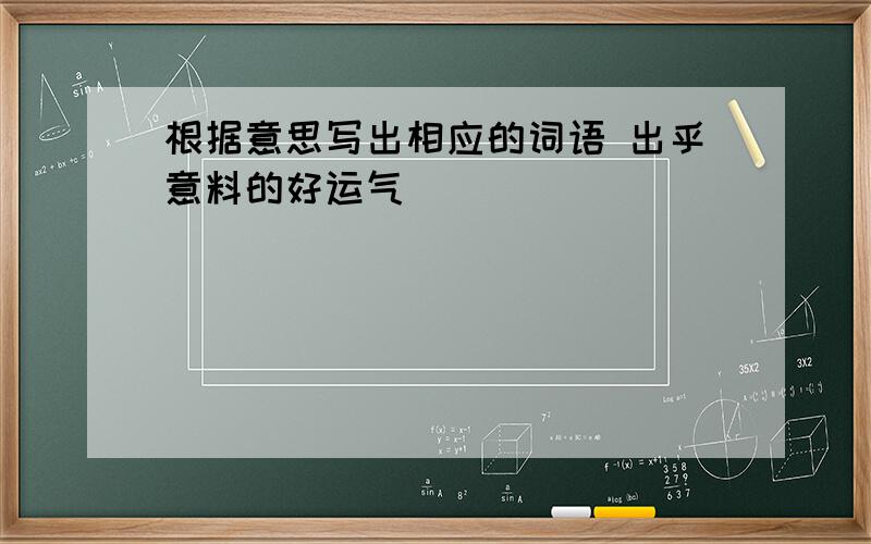 根据意思写出相应的词语 出乎意料的好运气