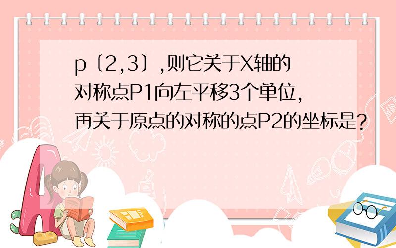 p〔2,3〕,则它关于X轴的对称点P1向左平移3个单位,再关于原点的对称的点P2的坐标是?