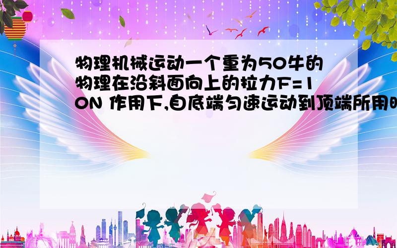 物理机械运动一个重为50牛的物理在沿斜面向上的拉力F=10N 作用下,自底端匀速运动到顶端所用时间为16秒,若斜面高为1