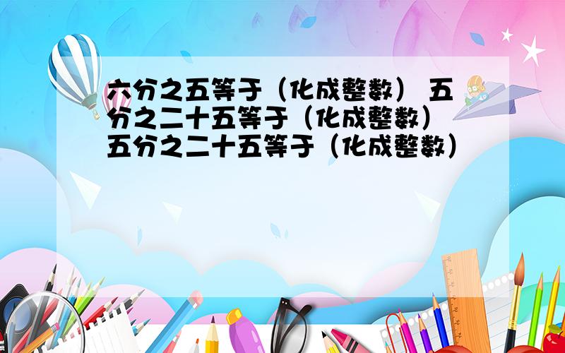 六分之五等于（化成整数） 五分之二十五等于（化成整数） 五分之二十五等于（化成整数）