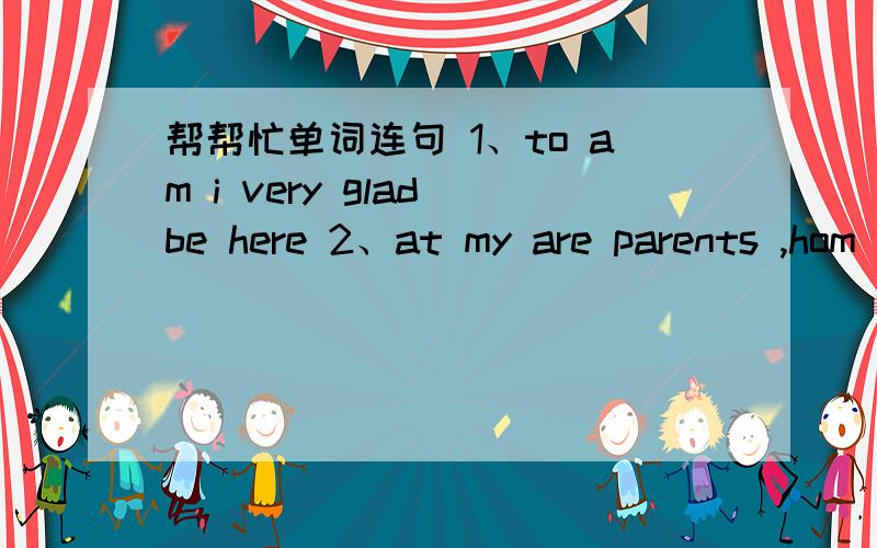 帮帮忙单词连句 1、to am i very glad be here 2、at my are parents ,hom