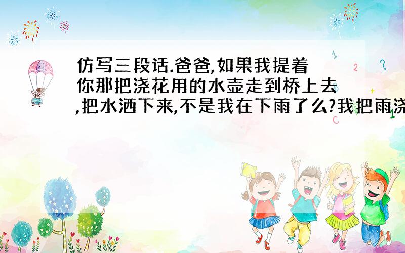 仿写三段话.爸爸,如果我提着你那把浇花用的水壶走到桥上去,把水洒下来,不是我在下雨了么?我把雨浇在山上的药圃里,你就不用