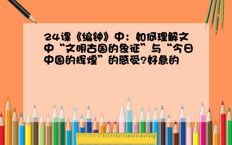 24课《编钟》中：如何理解文中“文明古国的象征”与“今日中国的辉煌”的感受?好急的