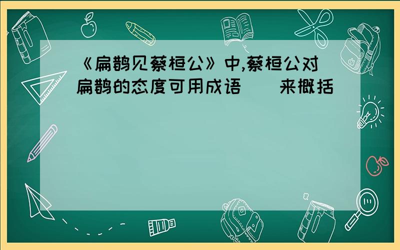 《扁鹊见蔡桓公》中,蔡桓公对扁鹊的态度可用成语()来概括