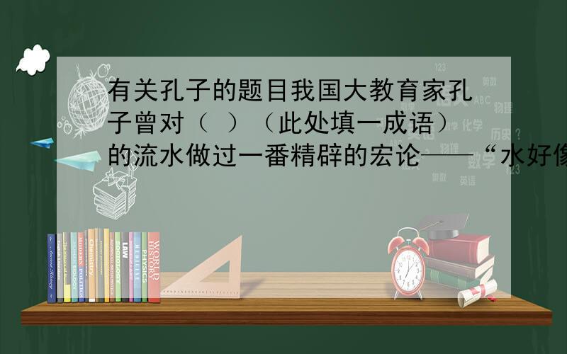 有关孔子的题目我国大教育家孔子曾对（ ）（此处填一成语）的流水做过一番精辟的宏论——“水好像有 ,有 ,有 ,它好像 .