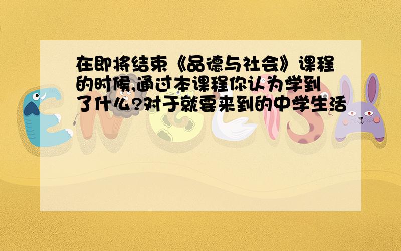 在即将结束《品德与社会》课程的时候,通过本课程你认为学到了什么?对于就要来到的中学生活