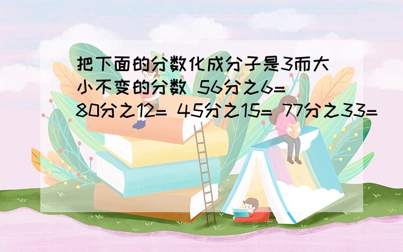 把下面的分数化成分子是3而大小不变的分数 56分之6= 80分之12= 45分之15= 77分之33=