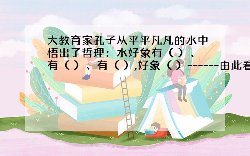 大教育家孔子从平平凡凡的水中悟出了哲理：水好象有（ ）、有（ ）、有（ ）,好象（ ）------由此看来,水是（ ）!