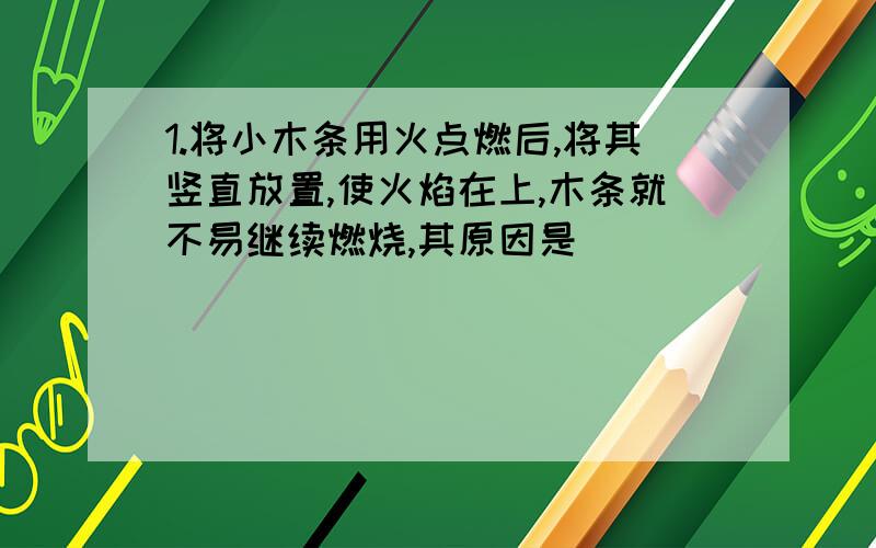 1.将小木条用火点燃后,将其竖直放置,使火焰在上,木条就不易继续燃烧,其原因是（ ）