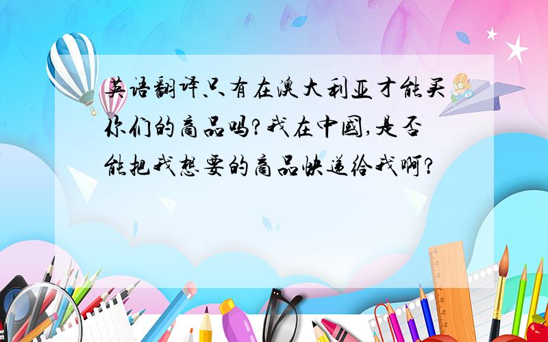 英语翻译只有在澳大利亚才能买你们的商品吗?我在中国,是否能把我想要的商品快递给我啊?