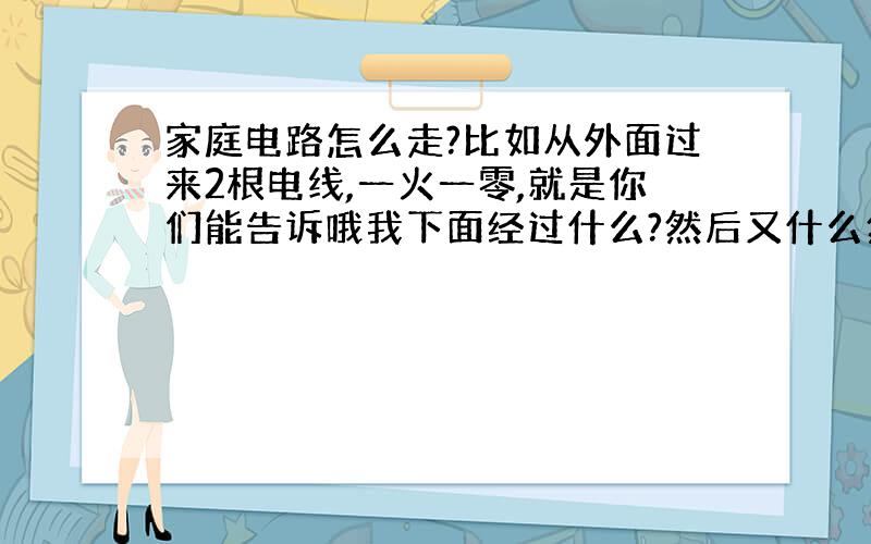 家庭电路怎么走?比如从外面过来2根电线,一火一零,就是你们能告诉哦我下面经过什么?然后又什么然后……,最后……吗?就比如