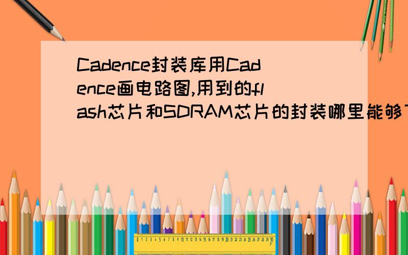 Cadence封装库用Cadence画电路图,用到的flash芯片和SDRAM芯片的封装哪里能够下载,.OLB格式和.P