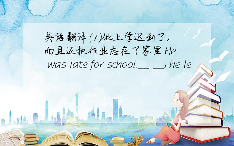 英语翻译（1）他上学迟到了,而且还把作业忘在了家里.He was late for school.__ __,he le