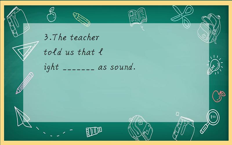 3.The teacher told us that light _______ as sound.