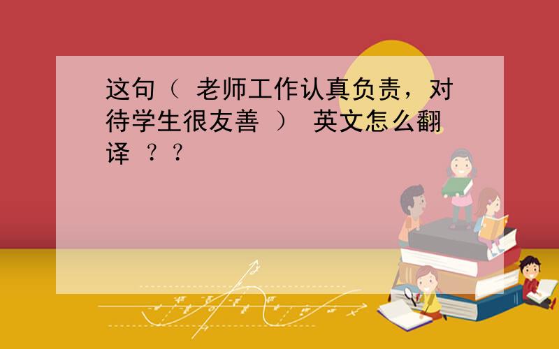 这句（ 老师工作认真负责，对待学生很友善 ） 英文怎么翻译 ？？