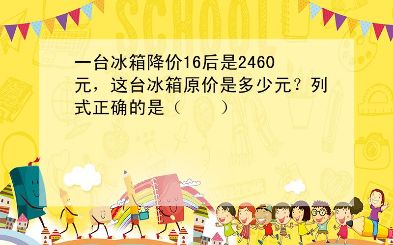 一台冰箱降价16后是2460元，这台冰箱原价是多少元？列式正确的是（　　）