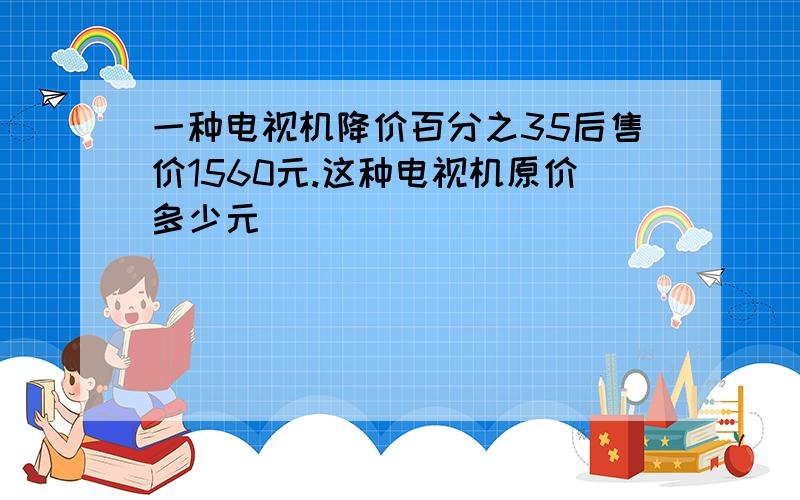 一种电视机降价百分之35后售价1560元.这种电视机原价多少元