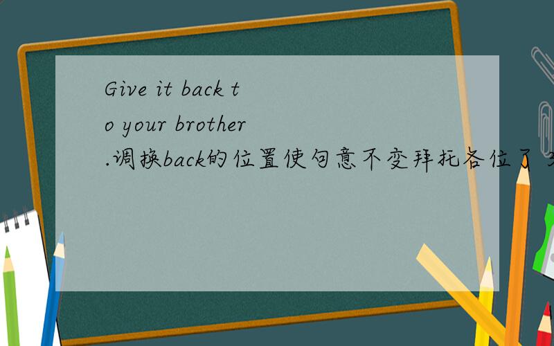 Give it back to your brother.调换back的位置使句意不变拜托各位了 3Q