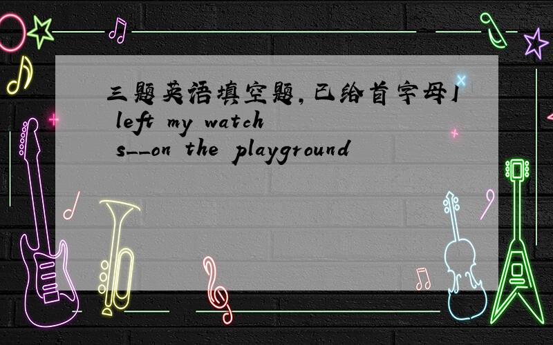 三题英语填空题,已给首字母I left my watch s__on the playground