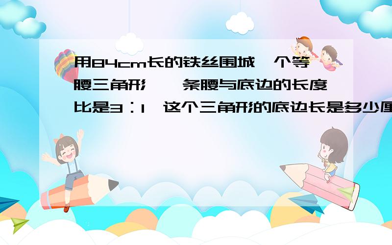 用84cm长的铁丝围城一个等腰三角形,一条腰与底边的长度比是3：1,这个三角形的底边长是多少厘米?