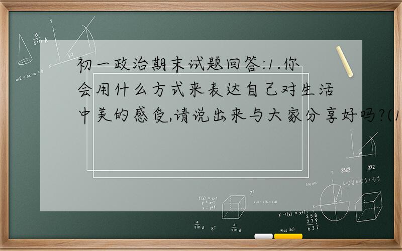 初一政治期末试题回答:1.你会用什么方式来表达自己对生活中美的感受,请说出来与大家分享好吗?(1)当你听到一首好歌时,你