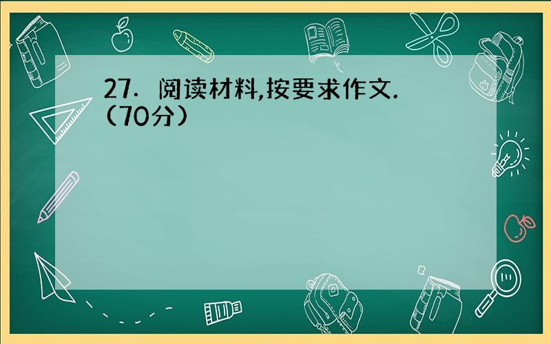 27．阅读材料,按要求作文.(70分)