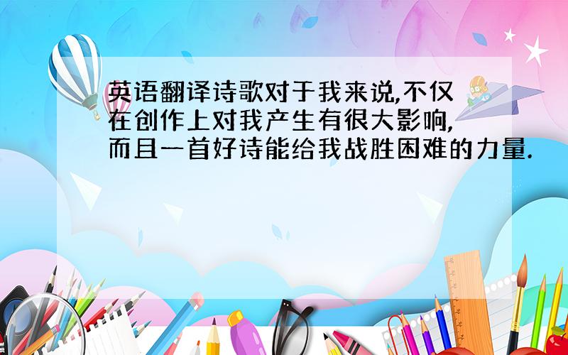 英语翻译诗歌对于我来说,不仅在创作上对我产生有很大影响,而且一首好诗能给我战胜困难的力量.