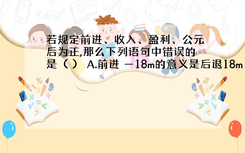 若规定前进、收入、盈利、公元后为正,那么下列语句中错误的是（ ） A.前进 —18m的意义是后退18m