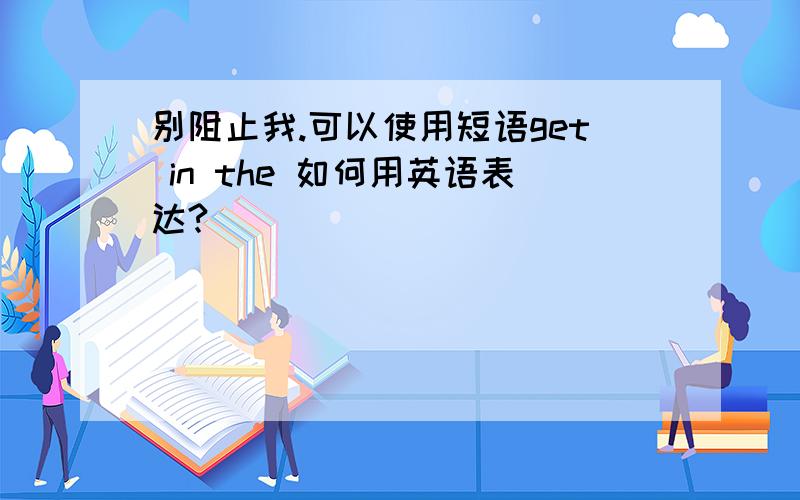 别阻止我.可以使用短语get in the 如何用英语表达?