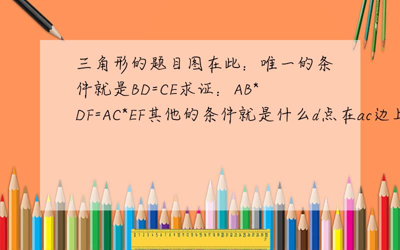 三角形的题目图在此：唯一的条件就是BD=CE求证：AB*DF=AC*EF其他的条件就是什么d点在ac边上之类的了我眼睛又