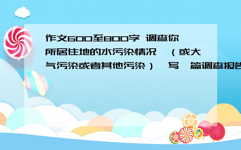 作文600至800字 调查你所居住地的水污染情况,（或大气污染或者其他污染）,写一篇调查报告,并写明治理方